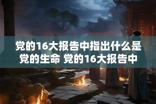 党的16大报告中指出什么是党的生命 党的16大报告中指出什么是党的生命之源