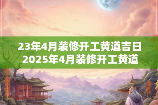 23年4月装修开工黄道吉日 2025年4月装修开工黄道吉日2025