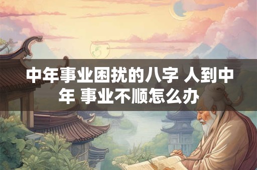 中年事业困扰的八字 人到中年 事业不顺怎么办