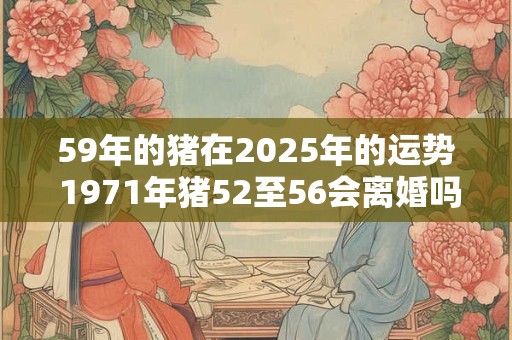 59年的猪在2025年的运势 1971年猪52至56会离婚吗