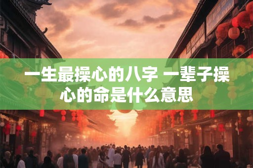 一生最操心的八字 一辈子操心的命是什么意思 一生最操心的八字 一辈子操心的命是什么意思
