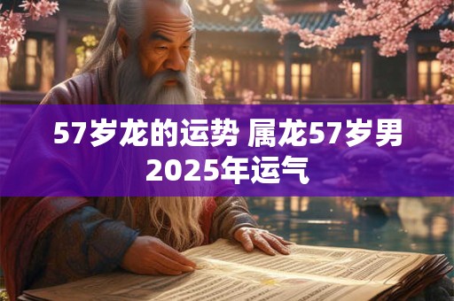 57岁龙的运势 属龙57岁男2025年运气