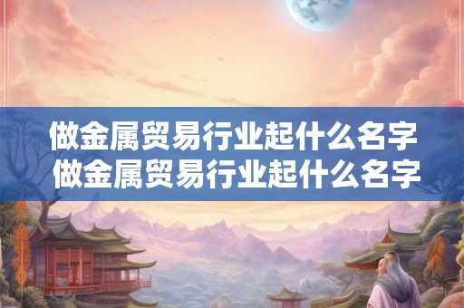 做金属贸易行业起什么名字 做金属贸易行业起什么名字比较好