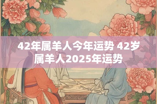 42年属羊人今年运势 42岁属羊人2025年运势
