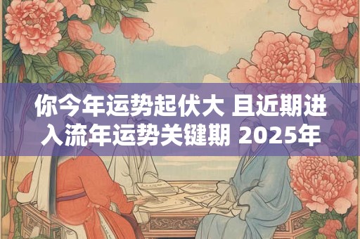 你今年运势起伏大 且近期进入流年运势关键期 2025年运势流年运势