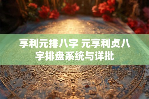 享利元排八字 元享利贞八字排盘系统与详批