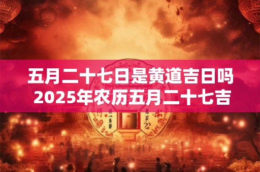 五月二十七日是黄道吉日吗 2025年农历五月二十七吉时查询
