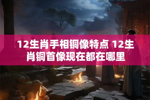 12生肖手相铜像特点 12生肖铜首像现在都在哪里