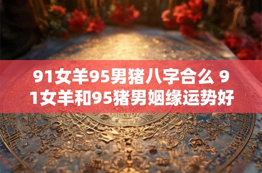 91女羊95男猪八字合么 91女羊和95猪男姻缘运势好吗