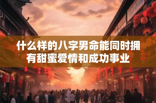 什么样的八字男命能同时拥有甜蜜爱情和成功事业