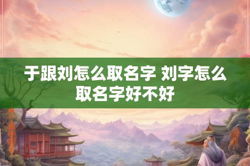 于跟刘怎么取名字 刘字怎么取名字好不好