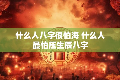 什么人八字很怕海 什么人最怕压生辰八字 什么人八字很怕海 什么人最怕压生辰八字