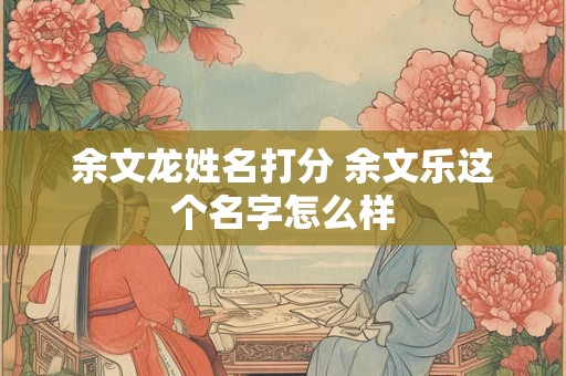余文龙姓名打分 余文乐这个名字怎么样