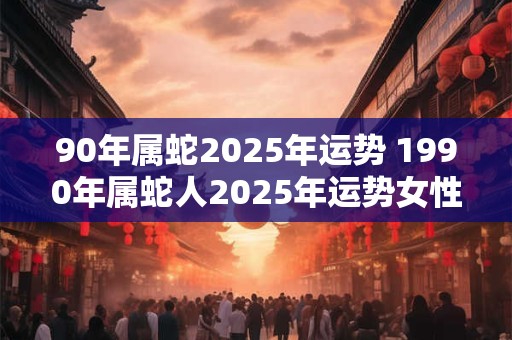 90年属蛇2025年运势 1990年属蛇人2025年运势女性
