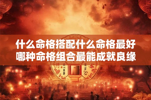 什么命格搭配什么命格最好哪种命格组合最能成就良缘