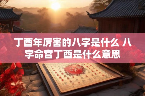 丁酉年厉害的八字是什么 八字命宫丁酉是什么意思