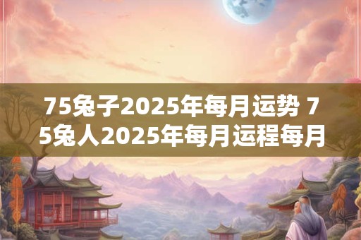 75兔子2025年每月运势 75兔人2025年每月运程每月运势
