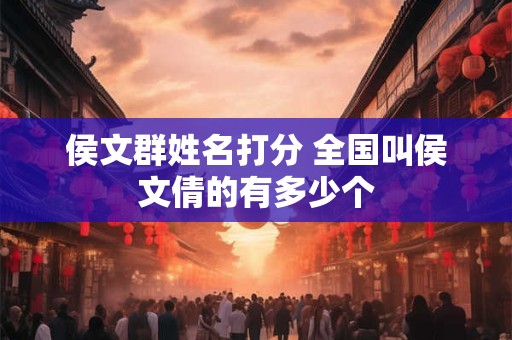 侯文群姓名打分 全国叫侯文倩的有多少个 侯文群姓名打分 全国叫侯文倩的有多少个