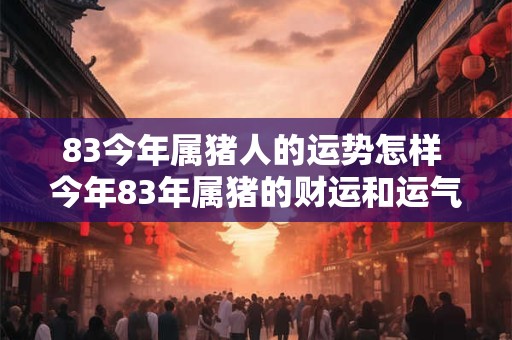 83今年属猪人的运势怎样 今年83年属猪的财运和运气如何