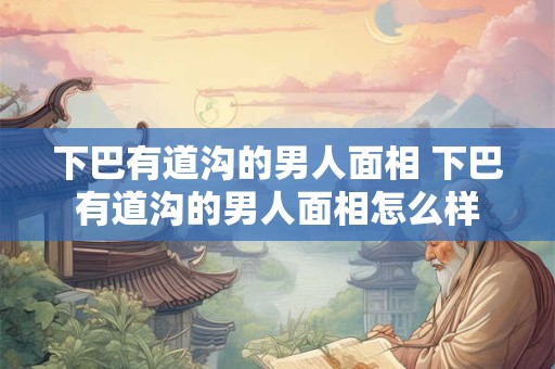 下巴有道沟的男人面相 下巴有道沟的男人面相怎么样