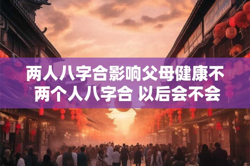 两人八字合影响父母健康不 两个人八字合 以后会不会在一起