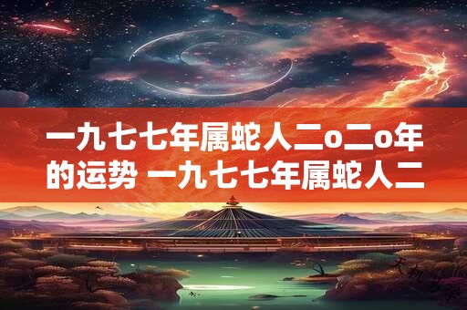 一九七七年属蛇人二o二o年的运势 一九七七年属蛇人二零二一年每月运程查