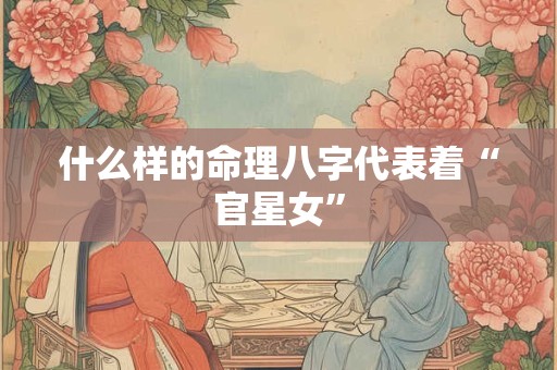 什么样的命理八字代表着“官星女” 什么样的命理八字代表着“官星女”