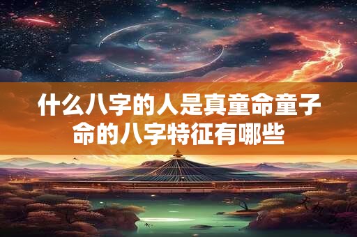 什么八字的人是真童命童子命的八字特征有哪些 什么八字的人是真童命童子命的八字特征有哪些