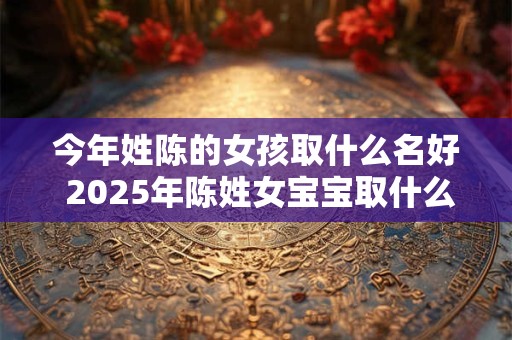 今年姓陈的女孩取什么名好 2025年陈姓女宝宝取什么名字
