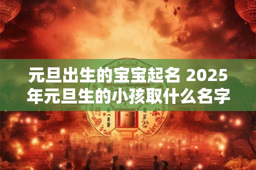 元旦出生的宝宝起名 2025年元旦生的小孩取什么名字好 元旦出生的宝宝起名 2025年元旦生的小孩取什么名字好