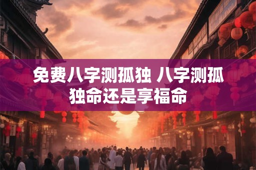 免费八字测孤独 八字测孤独命还是享福命