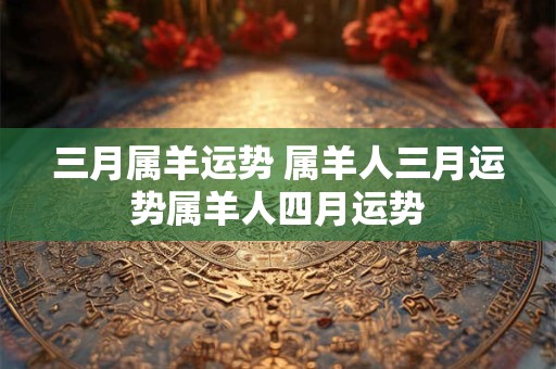 三月属羊运势 属羊人三月运势属羊人四月运势