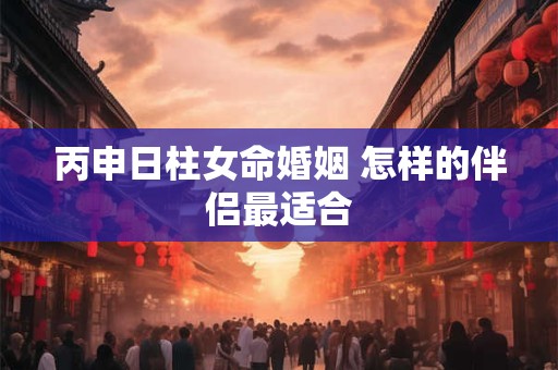丙申日柱女命婚姻 怎样的伴侣最适合