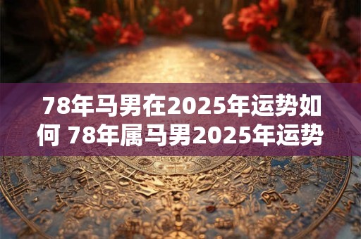 78年马男在2025年运势如何 78年属马男2025年运势及运程每月运程五月运气