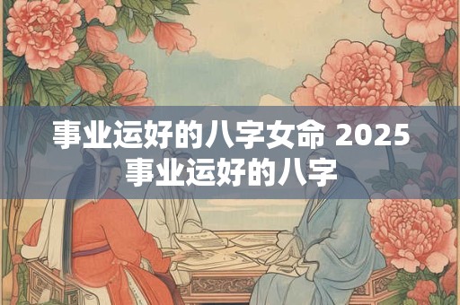 事业运好的八字女命 2025事业运好的八字