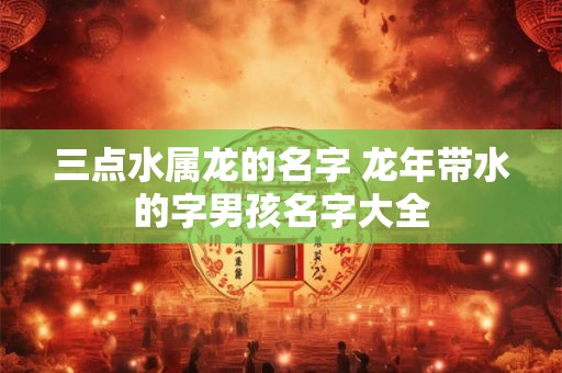 三点水属龙的名字 龙年带水的字男孩名字大全