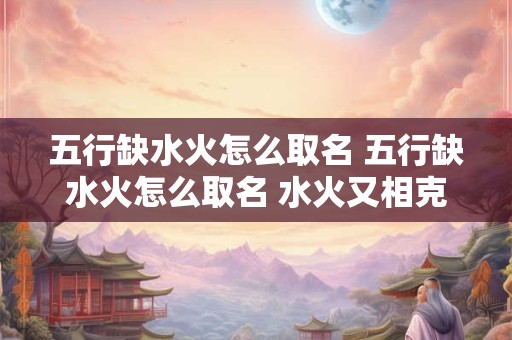 五行缺水火怎么取名 五行缺水火怎么取名 水火又相克呢