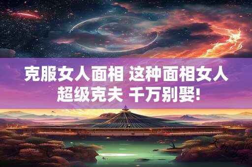 克服女人面相 这种面相女人 超级克夫 千万别娶! 克服女人面相 这种面相女人 超级克夫 千万别娶!