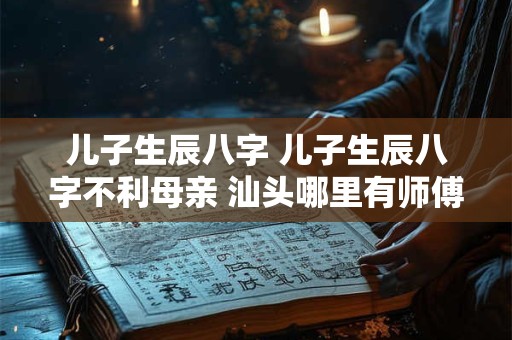儿子生辰八字 儿子生辰八字不利母亲 汕头哪里有师傅可以化解