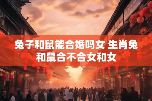 兔子和鼠能合婚吗女 生肖兔和鼠合不合女和女