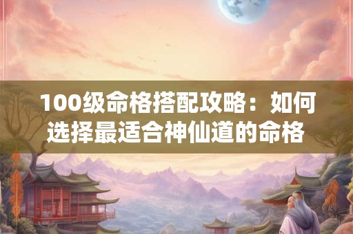 100级命格搭配攻略：如何选择最适合神仙道的命格