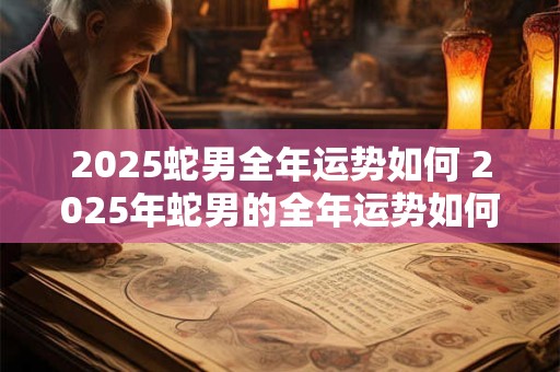 2025蛇男全年运势如何 2025年蛇男的全年运势如何