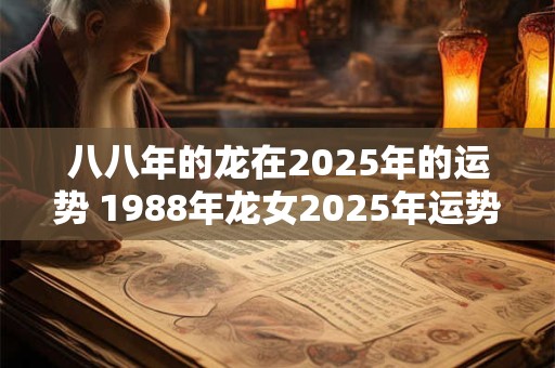 八八年的龙在2025年的运势 1988年龙女2025年运势完整版