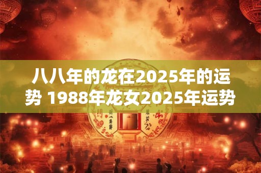 八八年的龙在2025年的运势 1988年龙女2025年运势完整版