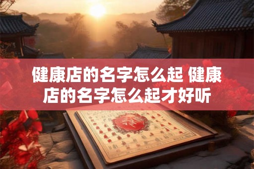 健康店的名字怎么起 健康店的名字怎么起才好听