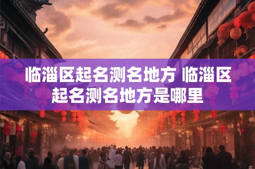 临淄区起名测名地方 临淄区起名测名地方是哪里