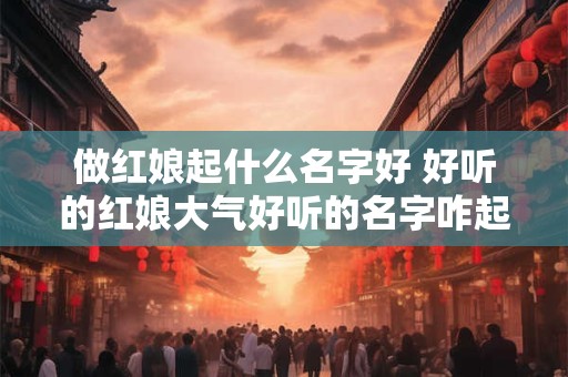 做红娘起什么名字好 好听的红娘大气好听的名字咋起