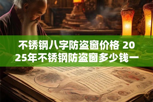不锈钢八字防盗窗价格 2025年不锈钢防盗窗多少钱一平方