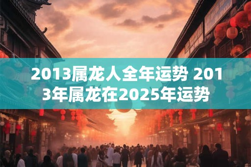 2013属龙人全年运势 2013年属龙在2025年运势 2013属龙人全年运势 2013年属龙在2025年运势