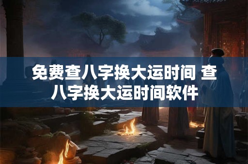 免费查八字换大运时间 查八字换大运时间软件